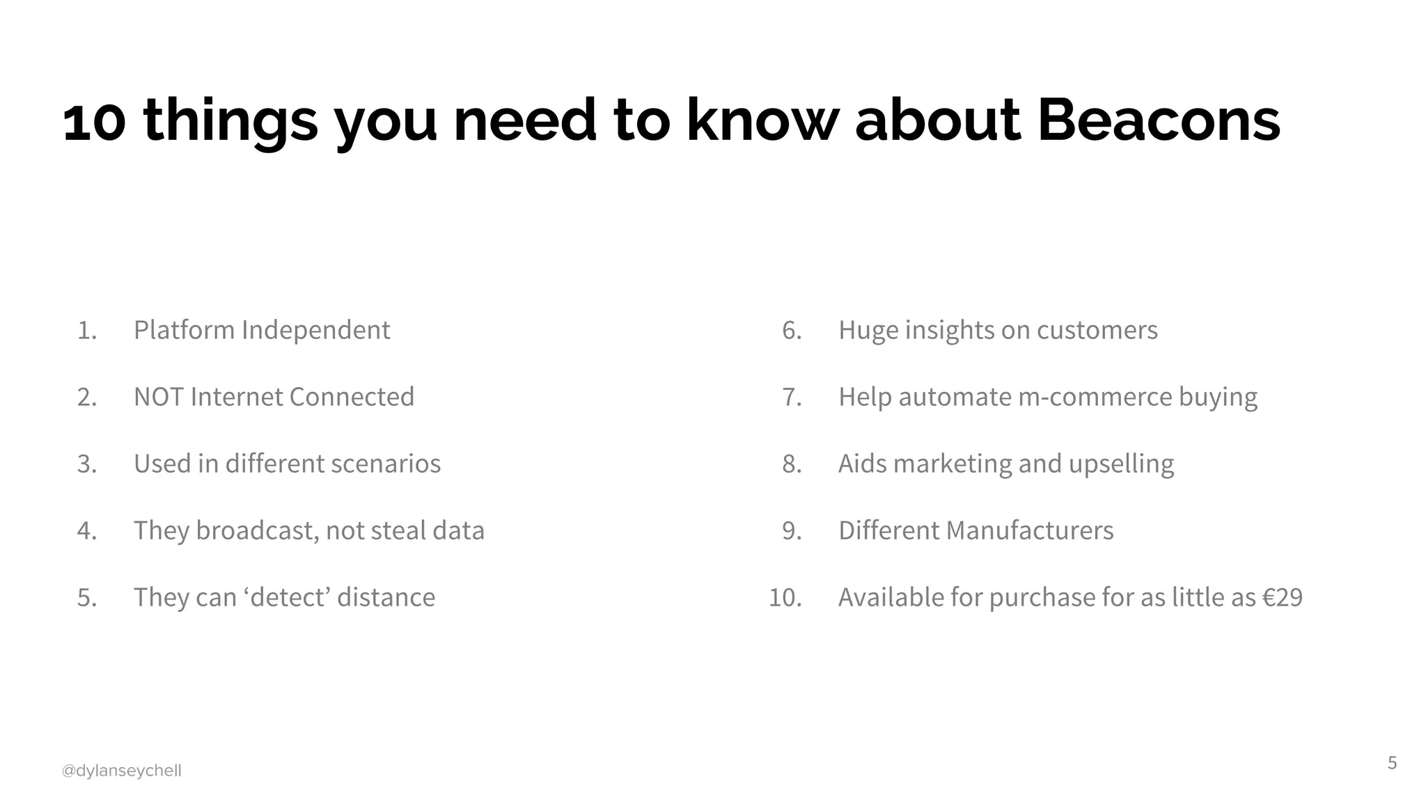 @dylanseychell
10 things you need to know about Beacons
1. Platform Independent
2. NOT Internet Connected
3. Used in different scenarios
4. They broadcast, not steal data
5. They can ‘detect’ distance
6. Huge insights on customers
7. Help automate m-commerce buying
8. Aids marketing and upselling
9. Different Manufacturers
10. Available for purchase for as little as €29
5
 