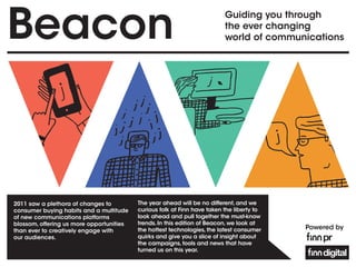 Beacon                                                                    Guiding you through
                                                                          the ever changing
                                                                          world of communications




2011 saw a plethora of changes to         The year ahead will be no different, and we
consumer buying habits and a multitude    curious folk at Finn have taken the liberty to
of new communications platforms           look ahead and pull together the must-know
blossom, offering us more opportunities   trends. In this edition of Beacon, we look at
than ever to creatively engage with       the hottest technologies, the latest consumer    Powered by
our audiences.                            quirks and give you a slice of insight about
                                          the campaigns, tools and news that have
                                          turned us on this year.
 