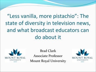 “Less vanilla, more pistachio”: The
state of diversity in television news,
and what broadcast educators can
do about it
Brad Clark
Associate Professor
Mount Royal University
 