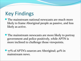 Key Findings
The mainstream national newscasts are much more
likely to frame Aboriginal people as passive, and less
likely as active.
The mainstream newscasts are more likely to portray
government and police positively, while APTN is
more inclined to challenge those viewpoints.
77% of APTN’s sources are Aboriginal; 40% in
mainstream news.
 