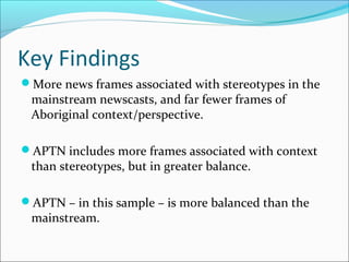 Key Findings
More news frames associated with stereotypes in the
mainstream newscasts, and far fewer frames of
Aboriginal context/perspective.
APTN includes more frames associated with context
than stereotypes, but in greater balance.
APTN – in this sample – is more balanced than the
mainstream.
 