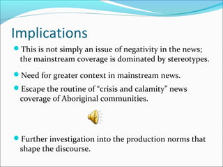 Implications
This is not simply an issue of negativity in the news;
the mainstream coverage is dominated by stereotypes.
Need for greater context in mainstream news.
Escape the routine of “crisis and calamity” news
coverage of Aboriginal communities.
Further investigation into the production norms that
shape the discourse.
 