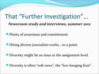 That “Further Investigation”…
Newsroom study and interviews, summer 2012
Plenty of awareness and commitment.
Hiring diverse journalists works… to a point.
Diversity might be an issue at the assignment level.
Diversity is often “soft news”, the “low-hanging fruit”.
 