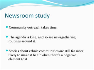 Newsroom study
Community outreach takes time.
The agenda is king; and so are newsgathering
routines around it.
Stories about ethnic communities are still far more
likely to make it to air when there’s a negative
element to it.
 
