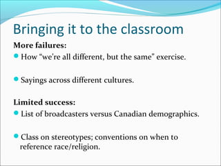 Bringing it to the classroom
More failures:
How “we’re all different, but the same” exercise.
Sayings across different cultures.
Limited success:
List of broadcasters versus Canadian demographics.
Class on stereotypes; conventions on when to
reference race/religion.
 