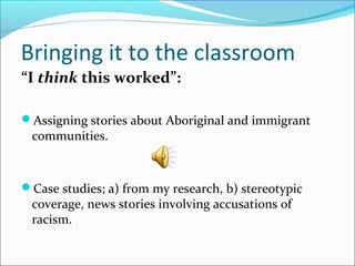 Bringing it to the classroom
“I think this worked”:
Assigning stories about Aboriginal and immigrant
communities.
Case studies; a) from my research, b) stereotypic
coverage, news stories involving accusations of
racism.
 
