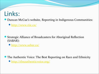 Links:
Duncan McCue’s website, Reporting in Indigenous Communities:
http://www.riic.ca/
Strategic Alliance of Broadcasters for Aboriginal Reflection
(SABAR):
http://www.sabar.ca/
The Authentic Voice: The Best Reporting on Race and Ethnicity
http://theauthenticvoice.org/
 
