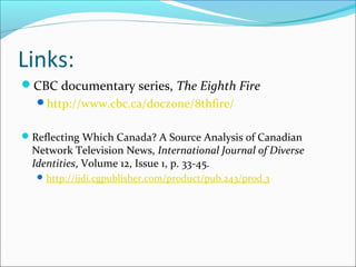 Links:
CBC documentary series, The Eighth Fire
http://www.cbc.ca/doczone/8thfire/
Reflecting Which Canada? A Source Analysis of Canadian
Network Television News, International Journal of Diverse
Identities, Volume 12, Issue 1, p. 33-45.
http://ijdi.cgpublisher.com/product/pub.243/prod.3
 
