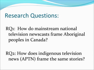 Research Questions:
RQ1: How do mainstream national
television newscasts frame Aboriginal
peoples in Canada?
RQ2: How does indigenous television
news (APTN) frame the same stories?
 