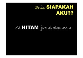 Quiz SIAPAKAH
               AKU??


Si HITAM judul albumku
 