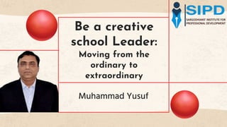 Be a creative
school Leader:
Moving from the
ordinary to
extraordinary
Muhammad Yusuf
 