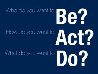 Be? 
Act? 
Do? 
Who do you want to 
How do you want to 
What do you want to 
 