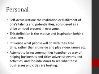 Personal.
• Self-Actualization: the realization or fulfillment of
one's talents and potentialities, considered as a
drive or need present in everyone.
• This definition is the motive and inspiration behind
BeACTIVE.
• Influence what people will do with their free
time, rather than sit inside and play video games etc.
• Attempt to bring communities together by way of
helping businesses and cities advertise events and
activities, and for individuals to see what these
businesses and cities are hosting.

 
