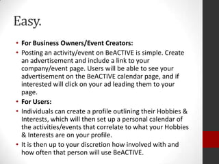 Easy.
• For Business Owners/Event Creators:
• Posting an activity/event on BeACTIVE is simple. Create
an advertisement and include a link to your
company/event page. Users will be able to see your
advertisement on the BeACTIVE calendar page, and if
interested will click on your ad leading them to your
page.
• For Users:
• Individuals can create a profile outlining their Hobbies &
Interests, which will then set up a personal calendar of
the activities/events that correlate to what your Hobbies
& Interests are on your profile.
• It is then up to your discretion how involved with and
how often that person will use BeACTIVE.

 
