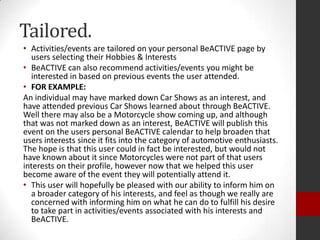 Tailored.
• Activities/events are tailored on your personal BeACTIVE page by
users selecting their Hobbies & Interests
• BeACTIVE can also recommend activities/events you might be
interested in based on previous events the user attended.
• FOR EXAMPLE:
An individual may have marked down Car Shows as an interest, and
have attended previous Car Shows learned about through BeACTIVE.
Well there may also be a Motorcycle show coming up, and although
that was not marked down as an interest, BeACTIVE will publish this
event on the users personal BeACTIVE calendar to help broaden that
users interests since it fits into the category of automotive enthusiasts.
The hope is that this user could in fact be interested, but would not
have known about it since Motorcycles were not part of that users
interests on their profile, however now that we helped this user
become aware of the event they will potentially attend it.
• This user will hopefully be pleased with our ability to inform him on
a broader category of his interests, and feel as though we really are
concerned with informing him on what he can do to fulfill his desire
to take part in activities/events associated with his interests and
BeACTIVE.

 