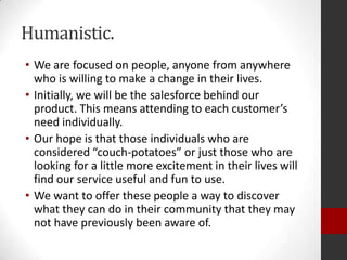 Humanistic.
• We are focused on people, anyone from anywhere
who is willing to make a change in their lives.
• Initially, we will be the salesforce behind our
product. This means attending to each customer’s
need individually.
• Our hope is that those individuals who are
considered “couch-potatoes” or just those who are
looking for a little more excitement in their lives will
find our service useful and fun to use.
• We want to offer these people a way to discover
what they can do in their community that they may
not have previously been aware of.

 