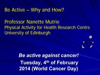Be active against cancer!
Tuesday, 4th of February
2014 (World Cancer Day)
Be Active – Why and How?
Professor Nanette Mutrie
Physical Activity for Health Research Centre
University of Edinburgh
 