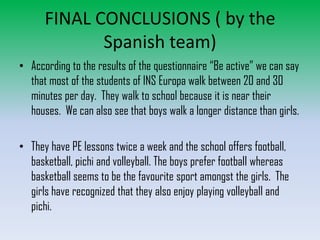 FINAL CONCLUSIONS ( by the
Spanish team)
• According to the results of the questionnaire “Be active” we can say
that most of the students of INS Europa walk between 20 and 30
minutes per day. They walk to school because it is near their
houses. We can also see that boys walk a longer distance than girls.
• They have PE lessons twice a week and the school offers football,
basketball, pichi and volleyball. The boys prefer football whereas
basketball seems to be the favourite sport amongst the girls. The
girls have recognized that they also enjoy playing volleyball and
pichi.

 