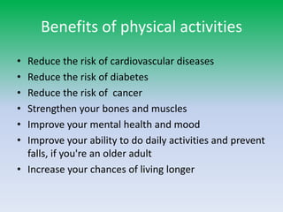 Benefits of physical activities
•
•
•
•
•
•

Reduce the risk of cardiovascular diseases
Reduce the risk of diabetes
Reduce the risk of cancer
Strengthen your bones and muscles
Improve your mental health and mood
Improve your ability to do daily activities and prevent
falls, if you're an older adult
• Increase your chances of living longer

 
