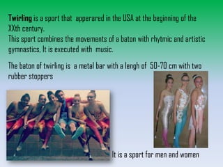 Twirling is a sport that apperared in the USA at the beginning of the
XXth century.
This sport combines the movements of a baton with rhytmic and artistic
gymnastics, It is executed with music.

The baton of twirling is a metal bar with a lengh of 50-70 cm with two
rubber stoppers

It is a sport for men and women

 