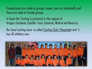 Competitions are made by groups, teams, pairs or individually and
there are male or female groups.
In Spain the Twirling is practiced in the regions of
Aragon, Catalonia, Castilla- Leon, Canarias, Madrid and Navarra.
Our local twirling team is called Twirling Club L’Hospitalet and it
has 40 athletes now.

 