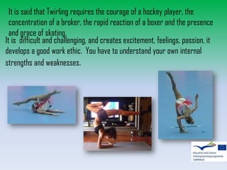 It is said that Twirling requires the courage of a hockey player, the
concentration of a broker, the rapid reaction of a boxer and the presence
and grace of skating.
It is difficult and challenging, and creates excitement, feelings, passion, it
develops a good work ethic. You have to understand your own internal
strengths and weaknesses.

 