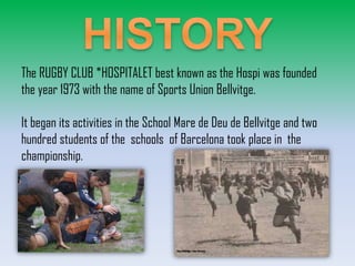 The RUGBY CLUB *HOSPITALET best known as the Hospi was founded
the year 1973 with the name of Sports Union Bellvitge.
It began its activities in the School Mare de Deu de Bellvitge and two
hundred students of the schools of Barcelona took place in the
championship.

 