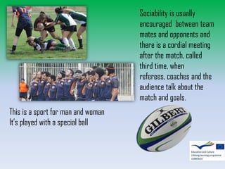 Sociability is usually
encouraged between team
mates and opponents and
there is a cordial meeting
after the match, called
third time, when
referees, coaches and the
audience talk about the
match and goals.
This is a sport for man and woman
It’s played with a special ball

 