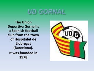 The Union
Deportiva Gornal is
a Spanish football
club from the town
of Hospitalet de
Llobregat
(Barcelona).
It was founded in
1978

 