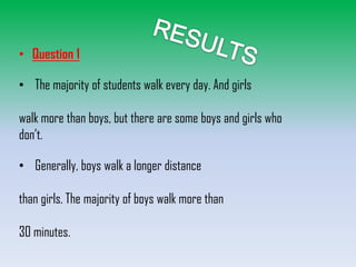• Question 1
• The majority of students walk every day. And girls
walk more than boys, but there are some boys and girls who
don’t.
• Generally, boys walk a longer distance
than girls. The majority of boys walk more than
30 minutes.

 