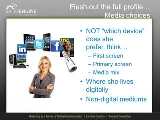 Flush out the full profile…
           Media choices

   • NOT “which device”
     does she
     prefer, think…
      – First screen
      – Primary screen
      – Media mix
   • Where she lives
     digitally
   • Non-digital mediums
 