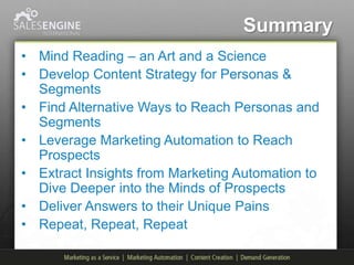 Summary
• Mind Reading – an Art and a Science
• Develop Content Strategy for Personas &
  Segments
• Find Alternative Ways to Reach Personas and
  Segments
• Leverage Marketing Automation to Reach
  Prospects
• Extract Insights from Marketing Automation to
  Dive Deeper into the Minds of Prospects
• Deliver Answers to their Unique Pains
• Repeat, Repeat, Repeat
 