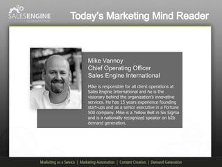 Mike Vannoy
Chief Operating Officer
Sales Engine International
Mike is responsible for all client operations at
Sales Engine International and he is the
visionary behind the organization’s innovative
services. He has 15 years experience founding
start-ups and as a senior executive in a Fortune
500 company. Mike is a Yellow Belt in Six Sigma
and is a nationally recognized speaker on b2b
demand generation.
 