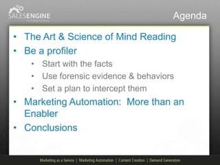 Agenda

• The Art & Science of Mind Reading
• Be a profiler
   • Start with the facts
   • Use forensic evidence & behaviors
   • Set a plan to intercept them
• Marketing Automation: More than an
  Enabler
• Conclusions
 