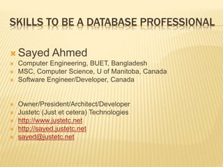 SKILLS TO BE A DATABASE PROFESSIONAL
 Sayed Ahmed
 Computer Engineering, BUET, Bangladesh
 MSC, Computer Science, U of Manitoba, Canada
 Software Engineer/Developer, Canada
 Owner/President/Architect/Developer
 Justetc (Just et cetera) Technologies
 http://www.justetc.net
 http://sayed.justetc.net
 sayed@justetc.net
 