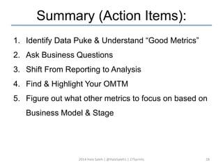 Summary (Action Items): 
1. Identify Data Puke & Understand “Good Metrics” 
2. Ask Business Questions 
3. Shift From Reporting to Analysis 
4. Find & Highlight Your OMTM 
5. Figure out what other metrics to focus on based on 
Business Model & Stage 
2014 Hala Saleh | @HalaSaleh1 | 27Sprints 28 
 