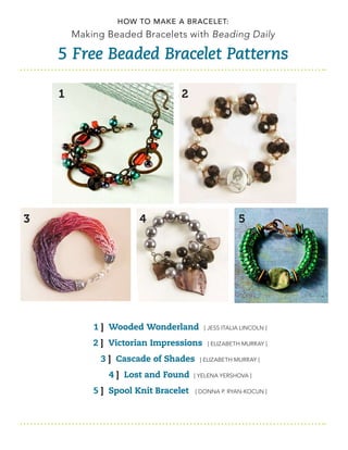 How to Make a Bracelet:
        Making Beaded Bracelets with Beading Daily

    5 Free Beaded Bracelet Patterns

    1                            2




3                      4                             5




            1 ] Wooded Wonderland        [ jess ItalIa lIncoln ]

            2 ] Victorian Impressions     [ elIzaBeth Murray ]

              3 ] Cascade of Shades    [ elIzaBeth Murray ]

               4 ] Lost and Found     [ yelena yershova ]

            5 ] Spool Knit Bracelet   [ Donna P. ryan-Kocun ]
 