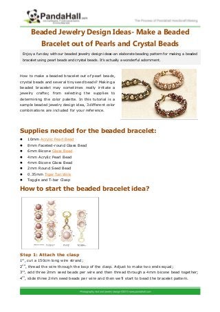 Beaded Jewelry Design Ideas- Make a Beaded
Bracelet out of Pearls and Crystal Beads
How to make a beaded bracelet out of pearl beads,
crystal beads and several tiny seed beads? Making a
beaded bracelet may sometimes really irritate a
jewelry crafter, from selecting the supplies to
determining the color palette. In this tutorial is a
sample beaded jewelry design idea, 3 different color
combinations are included for your reference.
Supplies needed for the beaded bracelet:
 10mm Acrylic Pearl Bead
 8mm Faceted-round Glass Bead
 6mm Bicone Glass Bead
 4mm Acrylic Pearl Bead
 4mm Bicone Glass Bead
 2mm Round Seed Bead
 0.35mm Tiger Tail Wire
 Toggle and T-bar Clasp
How to start the beaded bracelet idea?
Step 1: Attach the clasp
1st
, cut a 150cm long wire strand;
2nd
, thread the wire through the loop of the clasp. Adjust to make two ends equal;
3rd
, add three 2mm seed beads per wire and then thread through a 4mm bicone bead together;
4th
, slide three 2mm seed beads per wire and then we’ll start to bead the bracelet pattern.
Enjoy a fun day with our beaded jewelry design ideas-an elaborate beading pattern for making a beaded
bracelet using pearl beads and crystal beads. It’s actually a wonderful adornment.
 