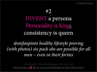 © Stefan Pinto


                   #2
           INVENT a persona
           Personality is king;
          consistency is queen
   @stefanpinto healthy lifestyle proving
(with photos) six pack abs are possible for all
        men – even in their forties
          Like Yogurt? Tweet @stefanpinto for free love
   How to be a D. I.C.K on Social Media to Get Attention
 