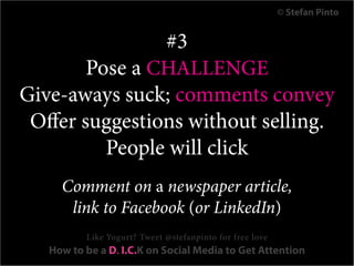 © Stefan Pinto


                #3
        Pose a CHALLENGE
Give-aways suck; comments convey
 Offer suggestions without selling.
          People will click
     Comment on a newspaper article,
      link to Facebook (or LinkedIn)
          Like Yogurt? Tweet @stefanpinto for free love
   How to be a D. I.C.K on Social Media to Get Attention
 