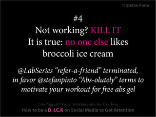 © Stefan Pinto


                    #4
         Not working? KILL IT
      It is true: no one else likes
           broccoli ice cream
  @LabSeries “refer-a-friend” terminated,
in favor @stefanpinto “Abs-olutely” terms to
   motivate your workout for free abs gel
          Like Yogurt? Tweet @stefanpinto for free love
   How to be a D. I.C.K on Social Media to Get Attention
 