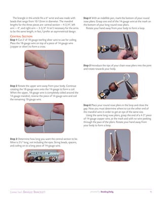 The brangle in this article fits a 6" wrist and was made with     Step 4 With an indelible pen, mark the bottom of your round
beads that range from 10-12mm in diameter. The mandrel               nose pliers. Grasp one end of the 14-gauge wire at the mark on
lengths for the three pieces are: central section — 4-3/4", left     the bottom of your long round nose pliers.
arm — 4", and right arm — 3-3/4". It isn’t necessary for the arms      Rotate your hand away from your body to form a loop.
to be the same length, in fact, I prefer an asymmetrical design.
Central Section
Step 1 Cut 2' of 18-gauge sterling silver wire to use for coiling.
Place the 18-gauge wire on top of a piece of 14-gauge wire
(copper or silver) to form a cross.




                                                                     Step 5 Introduce the tips of your chain nose pliers into the joint
                                                                     and rotate towards your body.




Step 2 Rotate the upper wire away from your body. Continue
rotating the 18-gauge wire onto the 14-gauge to form a coil.
When the upper, 18-gauge wire is completely coiled around the
14-gauge mandrel, reverse the piece of 14-gauge wire and coil
the remaining 18-gauge wire.

                                                                     Step 6 Place your round nose pliers in the loop and close the
                                                                     gap. Now you must determine where to cut the other end of
                                                                     the mandrel wire in order to get an eye of the same size.
                                                                       Using the same long nose pliers, grasp the end of a 4-5" piece
                                                                     of 14-gauge copper wire, at the mark and with no wire peeking
                                                                     through the jaws of the pliers. Rotate your hand away from
                                                                     your body to form a loop.



Step 3 Determine how long you want the central section to be.
Mine is 2½" long, not including the eyes. String beads, spacers,
and coiling on to a long piece of 14-gauge wire.




Connie Fox’s Bangle Bracelet                                               presented by                                              11
 
