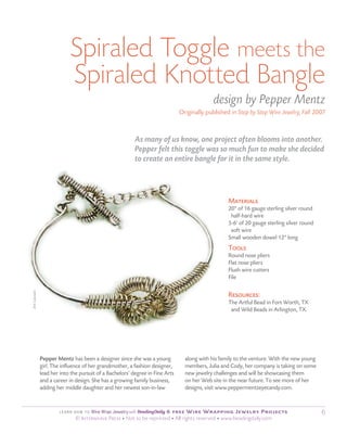 Spiraled Toggle meets the
                           Spiraled Knotted Bangle
                                                                                           design by Pepper Mentz
                                                                             originally published in Step by Step Wire Jewelry, Fall 2007



                                                        As many of us know, one project often blooms into another.
                                                        Pepper felt this toggle was so much fun to make she decided
                                                        to create an entire bangle for it in the same style.



                                                                                                 Materials
                                                                                                 20" of 16 gauge sterling silver round
                                                                                                  half-hard wire
                                                                                                 5-6' of 20 gauge sterling silver round
                                                                                                  soft wire
                                                                                                 Small wooden dowel 12" long
                                                                                                 Tools
                                                                                                 Round nose pliers
                                                                                                 Flat nose pliers
                                                                                                 Flush wire cutters
                                                                                                 File
Jim Lawson




                                                                                                 resources:
                                                                                                 The Artful Bead in Fort Worth, TX
                                                                                                  and Wild Beads in Arlington, TX.




             Pepper Mentz has been a designer since she was a young            along with his family to the venture. With the new young
             girl. The influence of her grandmother, a fashion designer,       members, Julia and Cody, her company is taking on some
             lead her into the pursuit of a Bachelors’ degree in Fine Arts     new jewelry challenges and will be showcasing them
             and a career in design. She has a growing family business,        on her Web site in the near future. To see more of her
             adding her middle daughter and her newest son-in-law              designs, visit www.peppermentzeyecandy.com.


                                   wire wrap Jewelry with
                      Le a rn H ow To                              : 6 free Wire Wrapping Jewelry Projects                                6
                             © Interweave Press • Not to be reprinted • All rights reserved • www.beadingdaily.com
 