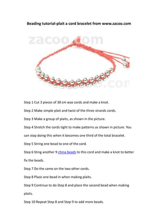Beading tutorial-plait a cord bracelet from www.zacoo.com




Step 1 Cut 3 pieces of 30 cm wax cords and make a knot.

Step 2 Make simple plait and twist of the three strands cords.

Step 3 Make a group of plaits, as shown in the picture.

Step 4 Stretch the cords tight to make patterns as shown in picture. You

can stop doing this when it becomes one third of the total bracelet.

Step 5 String one bead to one of the cord.

Step 6 Sting another 9 china beads to this cord and make a knot to better

fix the beads.

Step 7 Do the same on the two other cords.

Step 8 Place one bead in when making plaits.

Step 9 Continue to do Step 8 and place the second bead when making

plaits.

Step 10 Repeat Step 8 and Step 9 to add more beads.
 