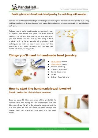 Beading tutorials-handmade bead jewelry for matching with sweater

Here are one of collection of beading tutorials to get you start a piece of handmade bead jewelry. It is a long
necklace mainly out of chain and several shell beads. Just explore your undiscovered creativity and talents on
craft by it.


To learn how to make bead jewelry is a wonderful way
to explore your talent and genius in some special
method. Via reading and figuring out the diagrams,
you can satisfy yourself during producing a final
product with a large variety of materials and
techniques as well as obtain new piece for the
wardrobe. If you enjoy diy plans, you may like this
handmade bead jewelry guide.



Things you’ll need in handmade bead jewelry:

                                                         Shell Beads Strand
                                                         Coral Beads Strand
                                                         Tibetan bead cap
                                                         Golden Crimp bead
                                                         Crimp Bead cover
                                                         Chain
                                                         0.5mm Tiger Tail wire




How to start the handmade bead jewelry?
Step1: make the chain fringe pendant


Separate about 30-40cm long chain off the coil. Fold it for
several times and string the folded locations with one
50cm long Tiger Tail Wire. Stop the chain at middle of the
wire and pass the two wire ends together through one
Tibetan bead cap, one Red Coral Bead and two Shell
Beads.
 