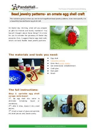 Bead jewelry patterns- an ornate egg shell craft
  This tutorial is going to show you one kind of magnificent bead jewelry patterns; to be more specific, it is
  a beautifully beaded Easter egg shell craft.



On Easter day morning, w hat will you prepare
as gifts for friends and family members? You
haven’t thought about these things? It is time
for you to consider the giveaway of Easter day
presents; first, I suggest Easter egg shell craft,
which can have flexible bead jewelry patterns




The materials and tools you need:
                                                           Egg shell
                                                           Cabochon setting
                                                           8mm Red acrylic beads
                                                           Gel dimensional embellishment
                                                           Craft glue
                                                           Red paint
                                                           Brush




The full instructions:
Step 1: sprinkle egg shell
scraps onto bezel
1st ,    dip   egg   shell   into    water   to
eliminate        remaining          liquid   or
membrane;
2nd , after it dries, break it into small
pieces;
3rd , brush a layer of glue and sprinkle
the shell pieces onto bezel evenly.
 