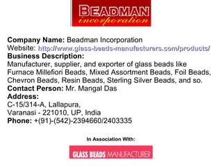 Company Name:  Beadman Incorporation Website:  http://www.glass-beads-manufacturers.com/products/ Business Description: Manufacturer, supplier, and exporter of glass beads like Furnace Millefiori Beads, Mixed Assortment Beads, Foil Beads, Chevron Beads, Resin Beads, Sterling Silver Beads, and so. Contact Person:  Mr. Mangal Das Address: C-15/314-A, Lallapura, Varanasi - 221010, UP, India Phone:  +(91)-(542)-2394660/2403335  In Association WIth: 