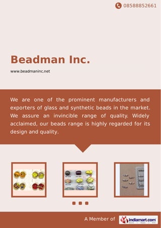 08588852661
A Member of
Beadman Inc.
www.beadmaninc.net
We are one of the prominent manufacturers and
exporters of glass and synthetic beads in the market.
We assure an invincible range of quality. Widely
acclaimed, our beads range is highly regarded for its
design and quality.
 