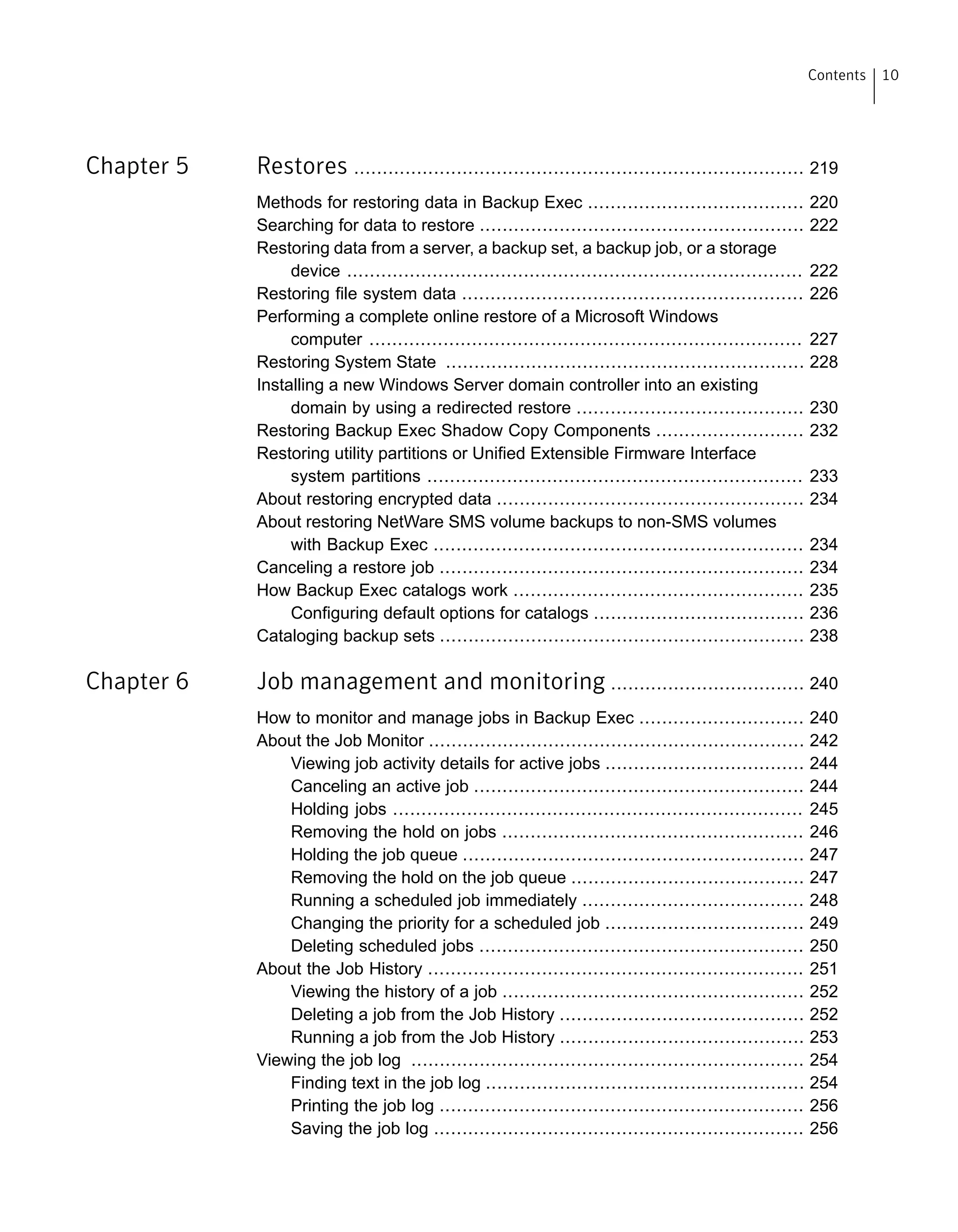 Chapter 5 Restores ............................................................................... 219
Methods for restoring data in Backup Exec ...................................... 220
Searching for data to restore ......................................................... 222
Restoring data from a server, a backup set, a backup job, or a storage
device ................................................................................ 222
Restoring file system data ............................................................ 226
Performing a complete online restore of a Microsoft Windows
computer ............................................................................ 227
Restoring System State ............................................................... 228
Installing a new Windows Server domain controller into an existing
domain by using a redirected restore ........................................ 230
Restoring Backup Exec Shadow Copy Components .......................... 232
Restoring utility partitions or Unified Extensible Firmware Interface
system partitions .................................................................. 233
About restoring encrypted data ...................................................... 234
About restoring NetWare SMS volume backups to non-SMS volumes
with Backup Exec ................................................................. 234
Canceling a restore job ................................................................ 234
How Backup Exec catalogs work ................................................... 235
Configuring default options for catalogs ..................................... 236
Cataloging backup sets ................................................................ 238
Chapter 6 Job management and monitoring .................................. 240
How to monitor and manage jobs in Backup Exec ............................. 240
About the Job Monitor .................................................................. 242
Viewing job activity details for active jobs ................................... 244
Canceling an active job .......................................................... 244
Holding jobs ........................................................................ 245
Removing the hold on jobs ..................................................... 246
Holding the job queue ............................................................ 247
Removing the hold on the job queue ......................................... 247
Running a scheduled job immediately ....................................... 248
Changing the priority for a scheduled job ................................... 249
Deleting scheduled jobs ......................................................... 250
About the Job History .................................................................. 251
Viewing the history of a job ..................................................... 252
Deleting a job from the Job History ........................................... 252
Running a job from the Job History ........................................... 253
Viewing the job log ..................................................................... 254
Finding text in the job log ........................................................ 254
Printing the job log ................................................................ 256
Saving the job log ................................................................. 256
10Contents
 