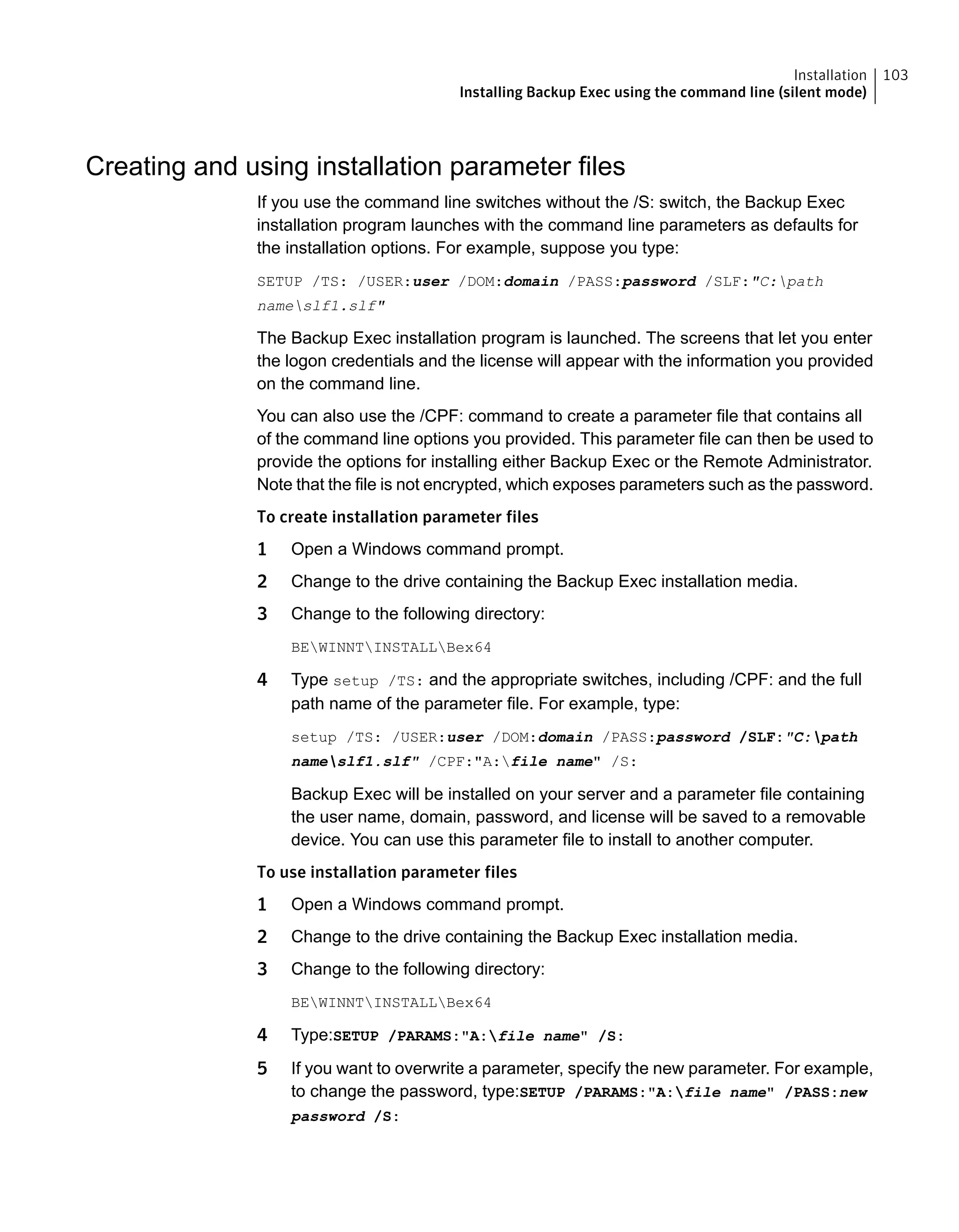 Creating and using installation parameter files
If you use the command line switches without the /S: switch, the Backup Exec
installation program launches with the command line parameters as defaults for
the installation options. For example, suppose you type:
SETUP /TS: /USER:user /DOM:domain /PASS:password /SLF:"C:path
nameslf1.slf"
The Backup Exec installation program is launched. The screens that let you enter
the logon credentials and the license will appear with the information you provided
on the command line.
You can also use the /CPF: command to create a parameter file that contains all
of the command line options you provided. This parameter file can then be used to
provide the options for installing either Backup Exec or the Remote Administrator.
Note that the file is not encrypted, which exposes parameters such as the password.
To create installation parameter files
1 Open a Windows command prompt.
2 Change to the drive containing the Backup Exec installation media.
3 Change to the following directory:
BEWINNTINSTALLBex64
4 Type setup /TS: and the appropriate switches, including /CPF: and the full
path name of the parameter file. For example, type:
setup /TS: /USER:user /DOM:domain /PASS:password /SLF:"C:path
nameslf1.slf" /CPF:"A:file name" /S:
Backup Exec will be installed on your server and a parameter file containing
the user name, domain, password, and license will be saved to a removable
device. You can use this parameter file to install to another computer.
To use installation parameter files
1 Open a Windows command prompt.
2 Change to the drive containing the Backup Exec installation media.
3 Change to the following directory:
BEWINNTINSTALLBex64
4 Type:SETUP /PARAMS:"A:file name" /S:
5 If you want to overwrite a parameter, specify the new parameter. For example,
to change the password, type:SETUP /PARAMS:"A:file name" /PASS:new
password /S:
103Installation
Installing Backup Exec using the command line (silent mode)
 